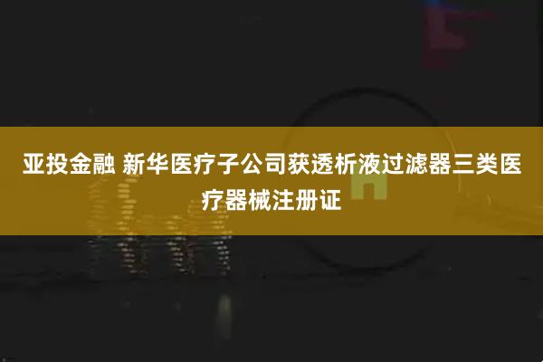 亚投金融 新华医疗子公司获透析液过滤器三类医疗器械注册证