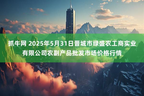 抓牛网 2025年5月31日晋城市绿盛农工商实业有限公司农副产品批发市场价格行情
