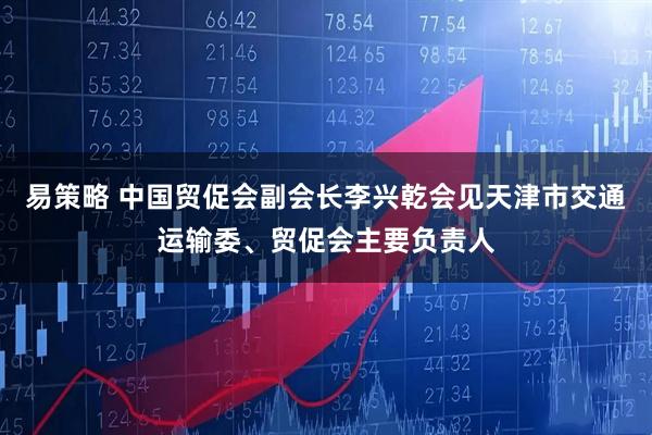 易策略 中国贸促会副会长李兴乾会见天津市交通运输委、贸促会主要负责人