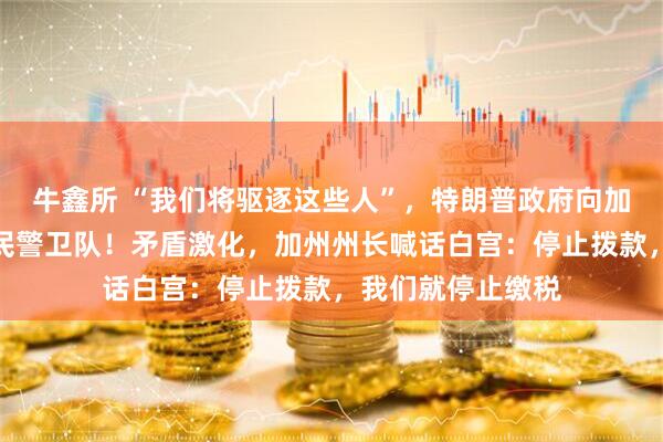 牛鑫所 “我们将驱逐这些人”，特朗普政府向加州洛杉矶部署国民警卫队！矛盾激化，加州州长喊话白宫：停止拨款，我们就停止缴税