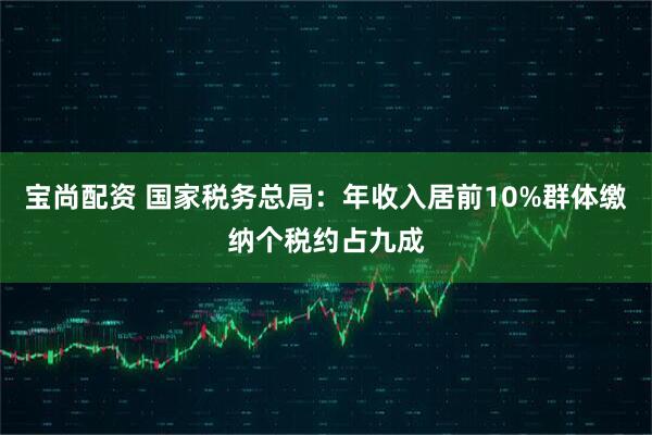 宝尚配资 国家税务总局：年收入居前10%群体缴纳个税约占九成