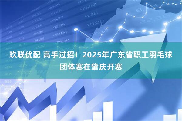 玖联优配 高手过招！2025年广东省职工羽毛球团体赛在肇庆开赛