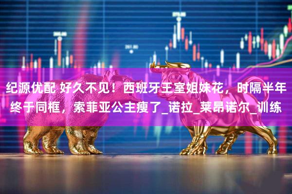 纪源优配 好久不见！西班牙王室姐妹花，时隔半年终于同框，索菲亚公主瘦了_诺拉_莱昂诺尔_训练