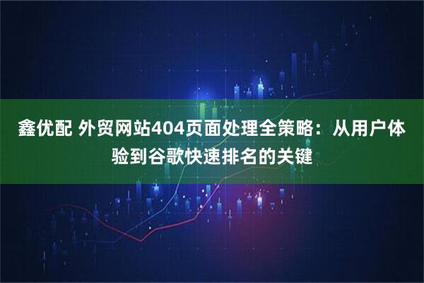 鑫优配 外贸网站404页面处理全策略：从用户体验到谷歌快速排名的关键