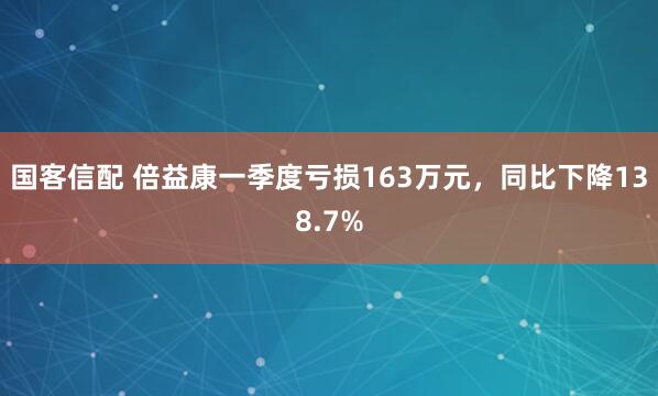 国客信配 倍益康一季度亏损163万元，同比下降138.7%