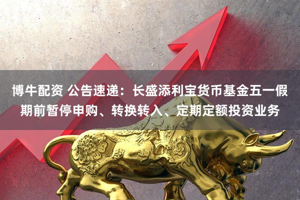 博牛配资 公告速递：长盛添利宝货币基金五一假期前暂停申购、转换转入、定期定额投资业务