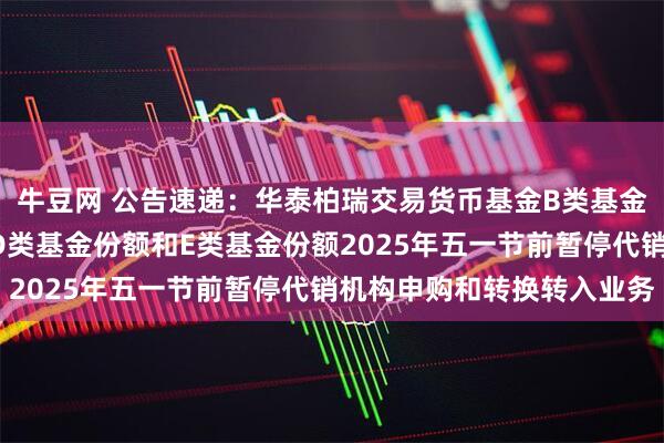 牛豆网 公告速递：华泰柏瑞交易货币基金B类基金份额、C类基金份额、D类基金份额和E类基金份额2025年五一节前暂停代销机构申购和转换转入业务