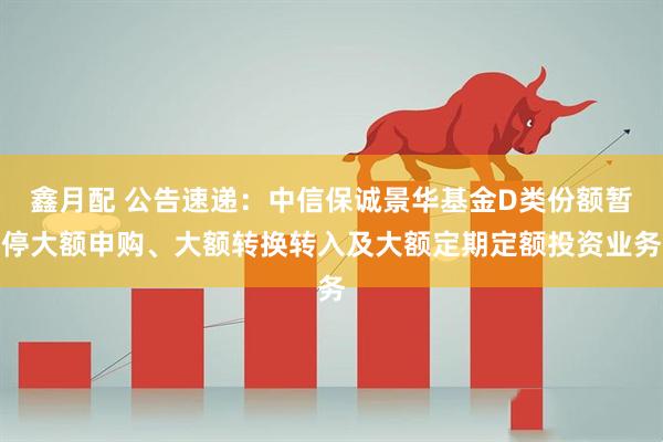 鑫月配 公告速递：中信保诚景华基金D类份额暂停大额申购、大额转换转入及大额定期定额投资业务
