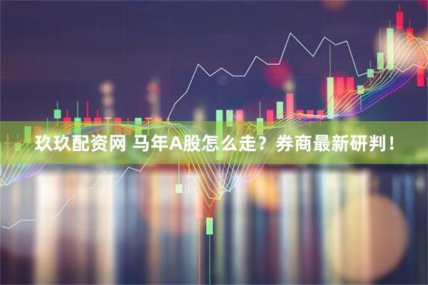 玖玖配资网 马年A股怎么走？券商最新研判！