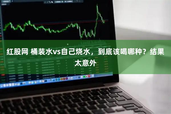 红股网 桶装水vs自己烧水，到底该喝哪种？结果太意外